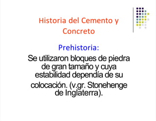 Historia del Cemento y
Concreto
Prehistoria:
Se utilizaron bloques de piedra
de gran tamaño y cuya
estabilidad dependía de su
colocación. (v.gr. Stonehenge
de Inglaterra).
 