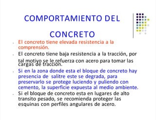 COMPORTAMIENTO DEL
CONCRETO
• El concreto tiene elevada resistencia a la
comprensión.
• El concreto tiene baja resistencia a la tracción, por
tal motivo se le refuerza con acero para tomar las
cargas de tracción.
• Si en la zona donde esta el bloque de concreto hay
presencia de salitre este se degrada, para
preservarlo se protege luciendo y puliendo con
cemento, la superficie expuesta al medio ambiente.
• Si el bloque de concreto esta en lugares de alto
transito pesado, se recomienda proteger las
esquinas con perfiles angulares de acero.
 