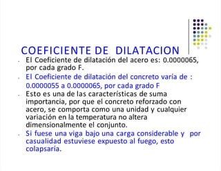 COEFICIENTE DE DILATACION
• El Coeficiente de dilatación del acero es: 0.0000065,
por cada grado F.
• El Coeficiente de dilatación del concreto varía de :
0.0000055 a 0.0000065, por cada grado F
• Esto es una de las características de suma
importancia, por que el concreto reforzado con
acero, se comporta como una unidad y cualquier
variación en la temperatura no altera
dimensionalmente el conjunto.
• Si fuese una viga bajo una carga considerable y por
casualidad estuviese expuesto al fuego, esto
colapsaría.
 
