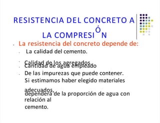 RESISTENCIA DEL CONCRETO A
Ó
LA COMPRESI N
• La resistencia del concreto depende de:
• La calidad del cemento.
•
Calidad de los agregados.
• Cantidad de agua empleado
De las impurezas que puede contener.
Si estimamos haber elegido materiales
•
adecuados,
dependerá de la proporción de agua con
relación al
cemento.
 