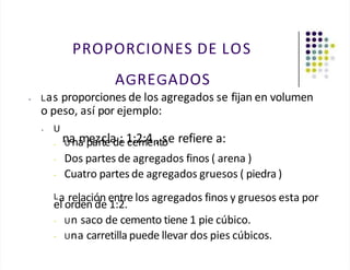 PROPORCIONES DE LOS
AGREGADOS
• Las proporciones de los agregados se fijan en volumen
o peso, así por ejemplo:
• U
n
Ua
na
m
p
e
a
zrc
te
la
de
: 1
ce
:2
m
:4
en
,to
se refiere a:
-
- Dos partes de agregados finos ( arena )
- Cuatro partes de agregados gruesos ( piedra )
La relación entre los agregados finos y gruesos esta por
el orden de 1:2.
- Un saco de cemento tiene 1 pie cúbico.
- Una carretilla puede llevar dos pies cúbicos.
 