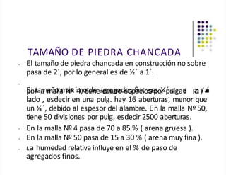 TAMAÑO DE PIEDRA CHANCADA
• El tamaño de piedra chancada en construcción no sobre
pasa de 2´, por lo general es de ½´ a 1´.
•
•
E
po
l r
ta
la
mm
añ
a
o
lla
mN
áx
ºim
4,o
tie
dn
eeac
gu
re
ag
tra
ode
ospf
a
in
co
iose
p
so¼
r ṕu
q
lgad
e
u p
a s
/a
r
á
lado , esdecir en una pulg. hay 16 aberturas, menor que
un ¼´, debido al espesor del alambre. En la malla Nº 50,
tiene 50 divisiones por pulg, esdecir 2500 aberturas.
En la malla Nº 4 pasa de 70 a 85 % ( arena gruesa ).
• En la malla Nº 50 pasa de 15 a 30 % ( arena muy fina ).
• La humedad relativa influye en el % de paso de
agregados finos.
 
