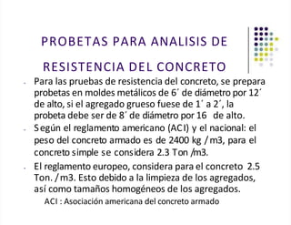 PROBETAS PARA ANALISIS DE
RESISTENCIA DEL CONCRETO
• Para las pruebas de resistencia del concreto, se prepara
probetas en moldes metálicos de 6´ de diámetro por 12´
de alto, si el agregado grueso fuese de 1´ a 2´, la
probeta debe ser de 8´ de diámetro por 16 de alto.
• Según el reglamento americano (ACI) y el nacional: el
peso del concreto armado es de 2400 kg /m3, para el
concreto simple se considera 2.3 Ton /m3.
• El reglamento europeo, considera para el concreto 2.5
Ton. /m3. Esto debido a la limpieza de los agregados,
así como tamaños homogéneos de los agregados.
ACI : Asociación americana del concreto armado
 