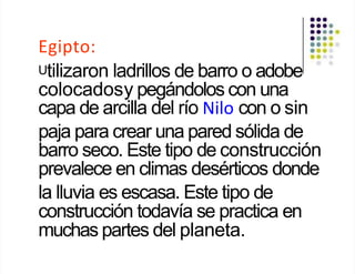Egipto:
Utilizaron ladrillos de barro o adobe
colocadosy pegándolos con una
capa de arcilla del río Nilo con o sin
paja para crear una pared sólida de
barro seco. Este tipo de construcción
prevalece en climas desérticos donde
la lluvia es escasa. Este tipo de
construcción todavía se practica en
muchas partes del planeta.
 