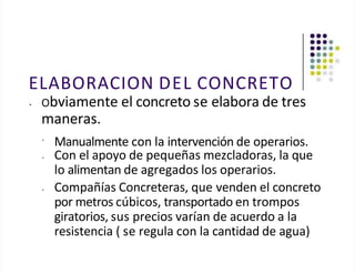 ELABORACION DEL CONCRETO
• Obviamente el concreto se elabora de tres
maneras.
•
Manualmente con la intervención de operarios.
• Con el apoyo de pequeñas mezcladoras, la que
lo alimentan de agregados los operarios.
• Compañías Concreteras, que venden el concreto
por metros cúbicos, transportado en trompos
giratorios, sus precios varían de acuerdo a la
resistencia ( se regula con la cantidad de agua)
 