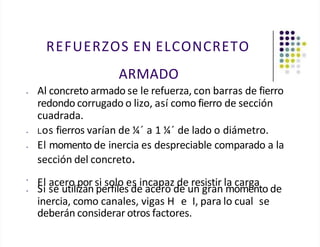 REFUERZOS EN ELCONCRETO
ARMADO
• Al concreto armado se le refuerza, con barras de fierro
redondo corrugado o lizo, así como fierro de sección
cuadrada.
• Los fierros varían de ¼´ a 1 ¼´ de lado o diámetro.
• El momento de inercia es despreciable comparado a la
sección del concreto.
•
El acero por si solo es incapaz de resistir la carga
• Si se utilizan perfiles de acero de un gran momento de
inercia, como canales, vigas H e I, para lo cual se
deberán considerar otros factores.
 
