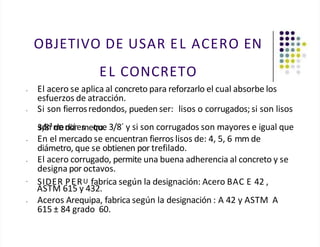 OBJETIVO DE USAR EL ACERO EN
EL CONCRETO
• El acero se aplica al concreto para reforzarlo el cual absorbe los
esfuerzos de atracción.
• Si son fierrosredondos, pueden ser: lisos o corrugados; si son lisos
s
3o
/8
n
³m
den
do
iá
res
meq
tru
oe
. 3/8´ y si son corrugados son mayores e igual que
• En el mercado se encuentran fierros lisos de: 4, 5, 6 mm de
diámetro, que se obtienen por trefilado.
• El acero corrugado, permite una buena adherencia al concreto y se
designa por octavos.
•
SIDER PERU fabrica según la designación: Acero BAC E 42 ,
ASTM 615 y 432.
• Aceros Arequipa, fabrica según la designación : A 42 y ASTM A
615 ± 84 grado 60.
 