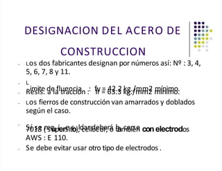 DESIGNACION DEL ACERO DE
CONSTRUCCION
• Los dos fabricantes designan por números así: Nº : 3, 4,
5, 6, 7, 8 y 11.
• L
imite de fluencia : fy = 42.2 kg./mm2 mínimo.
• Resis. a la tracción : fr = 63.3 kg./mm2 mínimo.
• Los fierros de construcción van amarrados y doblados
según el caso.
•
S
70
í 1
s8
e (
re
sq
upiers
eits
o),
ld
ca
erlld
oc
eo
be
r;rá
o t
h
am
ce
br
ié
se
n conelectrodos
AWS : E 110.
• Se debe evitar usar otro tipo de electrodos .
 