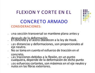 FLEXION Y CORTE EN EL
CONCRETO ARMADO
CONSIDERACIONES:
• Una sección transversal se mantiene plana antes y
después de la deformación.
• El concreto y el acero obedecen a la ley de Hook.
• Las distancias y deformaciones, son proporcionales al
eje neutro.
• No se toma en cuenta el esfuerzo de tracción en el
concreto.
• Las tracciones debidas a la flexión, en un punto
cualquiera, depende de la deformación de dicho punto
• Los esfuerzos cortantes, son máximos en el eje neutro y
nulos en las fibras exteriores.
 
