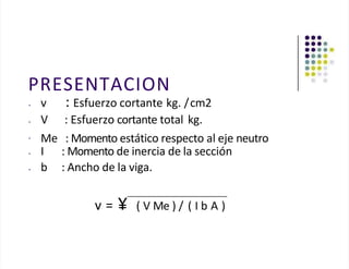 PRESENTACION
• v : Esfuerzo cortante kg. /cm2
• V
•
: Esfuerzo cortante total kg.
Me : Momento estático respecto al eje neutro
• I : Momento de inercia de la sección
• b : Ancho de la viga.
v = ¥ ( V Me ) / ( I b A )
 