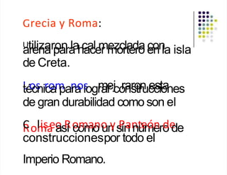 Grecia y Roma:
Utilizaron la cal mezclada con
arena para hacer mortero en la isla
de Creta.
L
té
o
cs
nir
c
o
am
pan
ra
ol
s
ogr
m
ae
r j
co
rn
as
ro
tr
n
uc
ec
sit
o
a
nes
de gran durabilidad como son el
C
R
Col
m
lisa
eo
as
R
í o
co
m
m
ao
no
un
ys
P
in
an
nt
ú
e
m
óe
nro
de
de
construccionespor todo el
Imperio Romano.
 