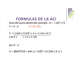 FORMULAS DE LA ACI
• Area del acero dentro del concreto : A = ( πd² ) /4 .
• Y = h - y¯ n = Es /Ec
• Y = ( ( bxh ) /( h/2 ) + ( n -1 ) As x d ) )
( bx h ) + ( n ± 1 ) As
•
yµ= d - y¯
• Ic = ((bxh³)/12) + bxh ( y¯-h/2)² + (n-1)As ( d -y¯)
 