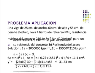 PROBLEMA APLICACION
Una viga de 25 cm. de ancho, 60 cm. de alto y 55 cm. de
peralte efectivo, lleva 4 fierros de refuerzo Nº 6, resistencia
máxi
m
m
o
am
d
e
e
n
ltc
ood
ne
cr4
e.t
5
o t
2
o1
n0
-m
kg./m
S
.e²
p
,id
fy
e
=d
4
e
2
te
.2
rk
m
gi/
n
ca
m
r:², para un
a) La reistencia del concreto, b) Resitencia del acero
Solución : Es = 2000000 kg/cm², Ec = 15000¥ 210 kg./cm².
n = Es /Ec = 9.
As = π d² /4, As = ( π ( 0.75 x 2.54 )² x 4 ) /4 = 11.4 cm².
y¯= (25x60) 30 + (9-1)x11.4x55 = 31.43 cm
( 25 x 60 ) + ( 9 ± 1) x 11.4
 