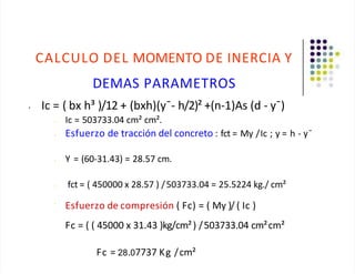CALCULO DEL MOMENTO DE INERCIA Y
DEMAS PARAMETROS
• Ic = ( bx h³ )/12 + (bxh)(y¯- h/2)² +(n-1)As (d - y¯)
• Ic = 503733.04 cm² cm².
• Esfuerzo de tracción del concreto : fct = My /Ic ; y = h - y¯
• Y = (60-31.43) = 28.57 cm.
• fct = ( 450000 x 28.57 ) /503733.04 = 25.5224 kg./ cm²
•
Esfuerzo de compresión ( Fc) = ( My )/ ( Ic )
Fc = ( ( 45000 x 31.43 )kg/cm²) /503733.04 cm²cm²
Fc = 28.07737 Kg /cm²
 