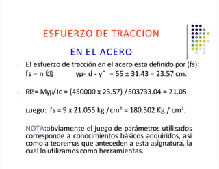 ESFUERZO DE TRACCION
EN EL ACERO
• El esfuerzo de tracción en el acero esta definido por (fs):
fs = n fc ; yµ= d - y¯ = 55 ± 31.43 = 23.57 cm.
• Fc = Myµ/Ic = (450000 x 23.57) /503733.04 = 21.05
Luego: fs = 9 x 21.055 kg /cm² = 180.502 Kg./ cm².
NOTA:Obviamente el juego de parámetros utilizados
corresponde a conocimientos básicos adquiridos, así
como a teoremas que anteceden a esta asignatura, la
cual lo utilizamos como herramientas.
 