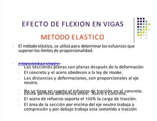 EFECTO DE FLEXION EN VIGAS
METODO ELASTICO
• El método elástico, se utiliza para determinar los esfuerzos que
superan los límites de proporcionalidad.
•
CONSIDERACIONES:
• Las secciones planas son planas después de la deformación
•
• El concreto y el acero obedecen a la ley de Hooke.
Las distancias y deformaciones, son proporcionales al eje
neutro.
•
No se tiene en cuenta el esfuerzo de tracción en el concreto.
• Existe perfecta adherencia entre: Acero ± Concreto.
• El acero de refuerzo soporta el 100% la carga de tracción.
• El área de la sección por encima del eje neutro trabaja a
compresión y por debajo trabaja esta sometido a tracción
 