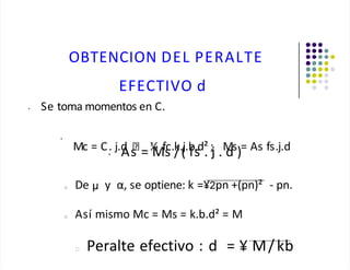 OBTENCION DEL PERALTE
EFECTIVO d
• Se toma momentos en C.
•
Mc = C. j.d ½ fc.k.j.b.d² ; Ms = As fs.j.d
• As = Ms /( fs . j . d )
□ De y α, se optiene: k =¥2pn +(pn)² - pn.
□ Así mismo Mc = Ms = k.b.d² = M
□ Peralte efectivo : d = ¥ M/kb
 