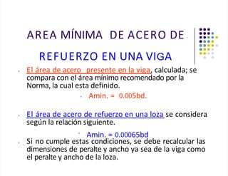 AREA MÍNIMA DE ACERO DE
REFUERZO EN UNA VIGA
• El área de acero presente en la viga, calculada; se
compara con el área mínimo recomendado por la
Norma, la cual esta definido.
• Amin. = 0.005bd.
• El área de acero de refuerzo en una loza se considera
según la relación siguiente.
•
Amin. = 0.00065bd
• Si no cumple estas condiciones, se debe recalcular las
dimensiones de peralte y ancho ya sea de la viga como
el peralte y ancho de la loza.
 