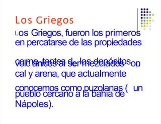 Los Griegos
Los Griegos, fueron los primeros
en percatarse de las propiedades
c
ve
olc
má
enit
c
a
o
n
s
te
a
s
l s
derlo
m
s
ed
ze
cl
p
a
ó
d
s
o
it
s
oson
c
cal y arena, que actualmente
conocemos como puzolanas ( un
pueblo cercano a la bahía de
Nápoles).
 