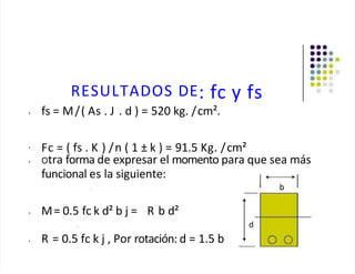 RESULTADOS DE: fc y fs
• fs = M/( As . J . d ) = 520 kg. /cm².
• Fc = ( fs . K ) /n ( 1 ± k ) = 91.5 Kg. /cm²
• Otra forma de expresar el momento para que sea más
funcional es la siguiente:
b
• M= 0.5 fc k d² b j = R b d²
• R = 0.5 fc k j , Por rotación: d = 1.5 b
d
 