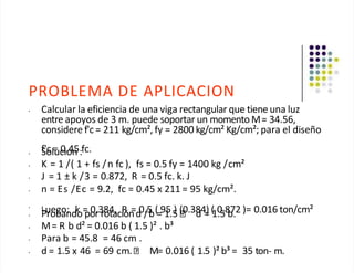 PROBLEMA DE APLICACION
• Calcular la eficiencia de una viga rectangular que tiene una luz
entre apoyos de 3 m. puede soportar un momento M= 34.56,
considere f'c = 211 kg/cm², fy = 2800 kg/cm² Kg/cm²; para el diseño
f'c = 0.45 fc.
• Solución :
• K = 1 /( 1 + fs /n fc ), fs = 0.5 fy = 1400 kg /cm²
• J = 1 ± k /3 = 0.872, R = 0.5 fc. k. J
• n = Es /Ec = 9.2, fc = 0.45 x 211 = 95 kg/cm².
•
Luego: k = 0.384, R = 0.5 ( 95 ) (0.384) ( 0.872 )= 0.016 ton/cm²
• Probando por rotaciónd /b = 1.5 d = 1.5 b.
• M= R b d² = 0.016 b ( 1.5 )² . b³
• Para b = 45.8 = 46 cm .
• d = 1.5 x 46 = 69 cm. M= 0.016 ( 1.5 )² b³ = 35 ton- m.
 