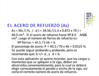 EL ACERO DE REFUERZO (As)
• As = Ms /( fs . J .d ) = 34.56 /(1.4 x 0.872 x 70 ) =
40.5 cm². Si el acero de refuerzo fuese Nº 8 A=5.06
cm². Luego el número de fierros de refuerzo es:
Nº fierros = 40.5 /5.06 = 8.
•
• El porcentaje de acero: P = 40.5 /70 x 46 = 0.0125 %.
Se puede seguir probando y probando, pero se
recomienda que: b =/= d , y d > b.
Con esta aplicación se quiere recordar, que las cargas y
momentos que se apliquen a la viga, deben ser
absorvidas convenientemente, para lo cual se deberá
elegir correcatamente el peralte y ancho de la viga, así
como el correcto número de acero de refuerzo.
 