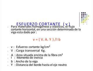 ESFUERZO CORTANTE ( v )
• Para materiales homogéneos y elásticos, el flujo
cortante horizontal, en una sección determinada de la
viga esta dado por :
v = ( V. A. Y ) /I b
• v : Esfuerzo cortante kg/cm²
• V : Carga transversal Kg.
• A : Area situada encima de la fibra cm²
• I : Momento de inercia
• b : Ancho de la viga
• Y : Distancia del borde hasta el eje neutro
 
