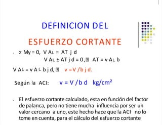 DEFINICION DEL
ESFUERZO CORTANTE
• Σ My = 0, V AL = AT j d
V AL ± AT j d = 0, AT = v AL b
V AL = v A L b j d, v =V /b j d.
Según la ACI: v = V /b d kg/cm²
• El esfuerzo cortante calculado, esta en función del factor
de palanca, pero no tiene mucha influencia por ser un
valor cercano a uno, este hecho hace que la ACI no lo
tome en cuenta, para el cálculo del esfuerzo cortante
 