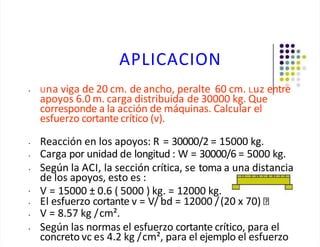 APLICACION
• Una viga de 20 cm. de ancho, peralte 60 cm. Luz entre
apoyos 6.0 m. carga distribuida de 30000 kg. Que
corresponde a la acción de máquinas. Calcular el
esfuerzo cortante crítico (v).
•
• Reacción en los apoyos: R = 30000/2 = 15000 kg.
• Carga por unidad de longitud : W = 30000/6 = 5000 kg.
• Según la ACI, la sección crítica, se toma a una distancia
de los apoyos, esto es :
V = 15000 ± 0.6 ( 5000 ) kg. = 12000 kg.
• El esfuerzo cortante v = V/ bd = 12000 /(20 x 70)
• V = 8.57 kg /cm².
• Según las normas el esfuerzo cortante crítico, para el
concreto vc es 4.2 kg /cm², para el ejemplo el esfuerzo
 
