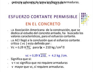 cortante sobrante, lo toma los fierros de armaduras.
• v = v ± vc = 8.57 ± 4.2 = 4.37 kg /cm²
ESFUERZO CORTANTE PERMISIBLE
EN EL CONCRETO
• La Asociación Americana de la construcción, que se
dedica al estudio del concreto armado, ha buscado los
valores característicos, para el esfuerzo cortante.
• La ACI llegó a la conclusión que el esfuerzo cortante
crítico ( vc ) esta definido por :
• Vc = 0.29 ¥ f c, para fµ
c = 210 kg /cm²
vc = 0.29 ¥ 210 = 4.2 kg /cm.
• Significa que si:
• v < vc significa que no requiere armaduras
• v mayor que vc, sí requiere armaduras.
 
