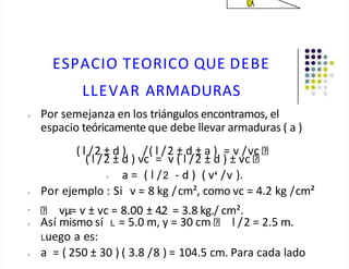 ESPACIO TEORICO QUE DEBE
LLEVAR ARMADURAS
• Por semejanza en los triángulos encontramos, el
espacio teóricamente que debe llevar armaduras ( a )
( l /2 ± d ) /( l /2 ± d ± a ) = v /vc
( l /2 ± d ) vc = v ( l /2 ± d ) ± vc
• a = ( l /2 - d ) ( v /v ).
• Por ejemplo : Si v = 8 kg /cm², como vc = 4.2 kg /cm²
•
vµ= v ± vc = 8.00 ± 4.2 = 3.8 kg./ cm².
• Así mismo sí L = 5.0 m, y = 30 cm l /2 = 2.5 m.
Luego a es:
• a = ( 250 ± 30 ) ( 3.8 /8 ) = 104.5 cm. Para cada lado
 
