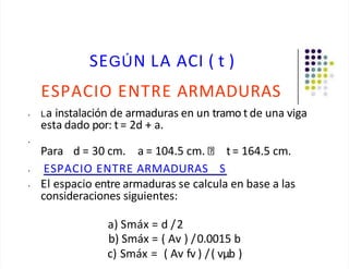 SEGÚN LA ACI ( t )
ESPACIO ENTRE ARMADURAS
• La instalación de armaduras en un tramo t de una viga
esta dado por: t= 2d + a.
•
Para d = 30 cm. a = 104.5 cm. t= 164.5 cm.
• ESPACIO ENTRE ARMADURAS S
• El espacio entre armaduras se calcula en base a las
consideraciones siguientes:
a) Smáx = d /2
b) Smáx = ( Av ) /0.0015 b
c) Smáx = ( Av fv ) /( vµb )
 