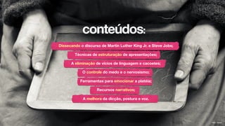 conteúdos:
Dissecando o discurso de Martin Luther King Jr. e Steve Jobs;
Técnicas de estruturação de apresentações;
A eliminação de vícios de linguagem e cacoetes;
O controle do medo e o nervosismo;
Ferramentas para emocionar a platéia;
Recursos narrativos;
A melhora da dicção, postura e voz.
Flickr: kiwien
 