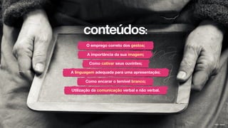 conteúdos:
O emprego correto dos gestos;
A importância da sua imagem;
Como cativar seus ouvintes;
A linguagem adequada para uma apresentação;
Como encarar o temível branco;
Utilização da comunicação verbal e não verbal.
Flickr: kiwien
 
