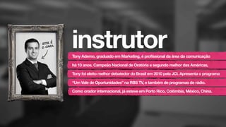 instrutorTony Ademo, graduado em Marketing, é profissional da área da comunicação
há 10 anos. Campeão Nacional de Oratória e segundo melhor das Américas,
Tony foi eleito melhor debatedor do Brasil em 2010 pela JCI. Apresenta o programa
“Um Vale de Oportunidades” na RBS TV, e também de programas de rádio.
Como orador internacional, já esteve em Porto Rico, Colômbia, México, China.
esse é
o cara.
 