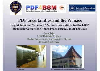 !
PDF uncertainties and the W mass!
Report from the Workshop “Parton Distributions for the LHC”!
Benasque Center for Science Pedro Pascual, 15-21 Feb 2015
Juan Rojo!
STFC Rutherford Fellow!
Rudolf Peierls Center for Theoretical Physics!
University of Oxford!
!
Juan Rojo LPCC Electroweak WG, MW topical meeting, CERN, 23/02/2015
 