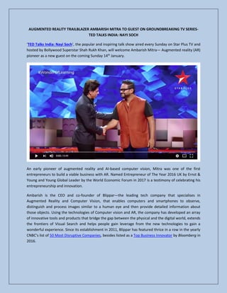 AUGMENTED REALITY TRAILBLAZER AMBARISH MITRA TO GUEST ON GROUNDBREAKING TV SERIES-
TED TALKS INDIA: NAYI SOCH
‘TED Talks India: Nayi Soch’, the popular and inspiring talk show aired every Sunday on Star Plus TV and
hosted by Bollywood Superstar Shah Rukh Khan, will welcome Ambarish Mitra— Augmented reality (AR)
pioneer as a new guest on the coming Sunday 14th
January.
An early pioneer of augmented reality and AI-based computer vision, Mitra was one of the first
entrepreneurs to build a viable business with AR. Named Entrepreneur of The Year 2016 UK by Ernst &
Young and Young Global Leader by the World Economic Forum in 2017 is a testimony of celebrating his
entrepreneurship and innovation.
Ambarish is the CEO and co-founder of Blippar—the leading tech company that specialises in
Augmented Reality and Computer Vision, that enables computers and smartphones to observe,
distinguish and process images similar to a human eye and then provide detailed information about
those objects. Using the technologies of Computer vision and AR, the company has developed an array
of innovative tools and products that bridge the gap between the physical and the digital world, extends
the frontiers of Visual Search and helps people gain leverage from the new technologies to gain a
wonderful experience. Since its establishment in 2011, Blippar has featured thrice in a row in the yearly
CNBC’s list of 50 Most Disruptive Companies, besides listed as a Top Business Innovator by Bloomberg in
2016.
 