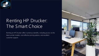 Renting HP Drucker:
The Smart Choice
Renting an HP Drucker offers numerous benefits, including access to the
latest printer models, cost-effective pricing options, and excellent
customer support.
 