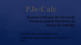 Sistema Unificado de Cálculo do
Processo Judicial Eletrônico da
Justiça do Trabalho
Instrutor: Alacid Corrêa Guerreiro
Analista de Negócio e Gestor Nacional do PJe-
Calc
PJe-Calc
 