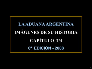 LA ADUANA ARGENTINA
IMÁGENES DE SU HISTORIA
     CAPÍTULO 2/4
    6ª EDICIÓN - 2008



                          1
 