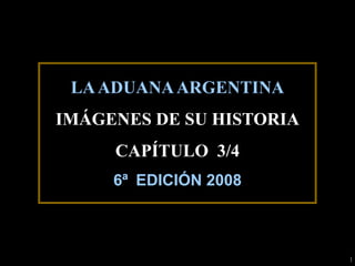 LA ADUANA ARGENTINA
IMÁGENES DE SU HISTORIA
     CAPÍTULO 3/4
     6ª EDICIÓN 2008



                          1
 