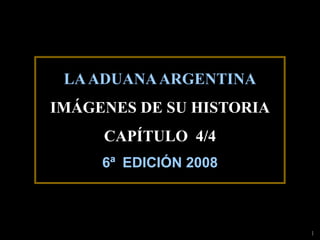 LA ADUANA ARGENTINA
IMÁGENES DE SU HISTORIA
     CAPÍTULO 4/4
     6ª EDICIÓN 2008



                          1
 
