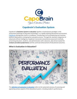 Capobrain’s Evaluation System
Capobrain's Evaluation System in education signifies a revolutionary paradigm in the
assessment landscape of education technology. In a rapidly evolving educational environment,
Capobrain distinguishes itself as a trailblazer, introducing an all-encompassing and inventive
platform dedicated to reshaping the evaluation process. Through the seamless integration of
advanced artificial intelligence, Capobrain transcends conventional assessment methods,
presenting educators, students, and administrators with a dynamic, data-driven toolset for
analysis of student performance and the continual enhancement of educational outcomes.
What is Evaluation in Education?
The definition of evaluation in education refers to the systematic process of assessing and
appraising various aspects of the educational system, including student’s performance,
 