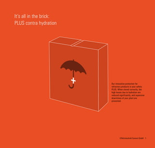 1©Refratechnik Cement GmbH
It‘s all in the brick:
PLUS contra hydration
Our innovative protection for
refractory products is your safety
PLUS. When stored correctly, the
high losses due to hydration are
reduced significantly, and expensive
downtimes of your plant are
prevented.
 