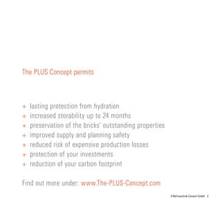 2©Refratechnik Cement GmbH
The PLUS Concept permits
+	 lasting protection from hydration
+	 increased storability up to 24 months
+	 preservation of the bricks’ outstanding properties
+	 improved supply and planning safety
+	 reduced risk of expensive production losses
+	 protection of your investments
+	 reduction of your carbon footprint
Find out more under: www.The-PLUS-Concept.com
 