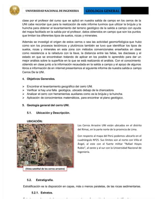 GEOLOGIA GENERAL 2013 - I
UNIVERSIDAD NACIONAL DE INGENIERIA
clase por el profesor del curso que se aplicó en nuestra salida de campo en los cerros de la
UNI cabe recordar que para la realización de este informe tuvimos que utilizar la brújula y la
huincha para obtener el levantamiento del terreno geológico de la salida a campo con ayuda
del mapa facilitado en la salida por el profesor, datos obtenidos en campo que son los puntos
que limitan los diferentes tipos de suelos, rocas y minerales.
 Además se investigó el origen de estos cerros o sea las actividad geomorfológica que hubo
como son los procesos tectónicos y plutónicos también se tuvo que identificar los tipos de
suelos, rocas y minerales en esta zona con métodos convencionales enseñados en clase
como resistencia a la ralladura con la llave, la distancia entre las fallas, las diaclasas y el
estado en que se encontraban tratando de aplicar en los posible lo aprendido para dar un
mejor análisis sobre la superficie en la que se está realizando el análisis. Con el conocimiento
obtenido en clase junto a la información recaudada en la salida a campo y el apoyo de algunos
libros e información de en internet presentamos el siguiente informe de nuestra salida a campo
Cerros De la UNI.
4. Objetivos Generales.
 Encontrar el levantamiento geográfico del cerro UNI.
 Verificar si hay una falla geológica, ubicado debajo de la chancadora.
 Analizar el cerro con herramientas auxiliares como es la brújula y la huincha.
 Aplicación de conocimientos matemáticos, para encontrar el plano geológico.
5. Geología general del cerro UNI.
5.1. Ubicación y Descripción.
UBICACIÓN:
Los Cerros Arrastre UNI están ubicados en el distrito
del Rímac, en la parte norte de la provincia de Lima.
Con respecto al mapa del Perú podemos ubicarlo en el
cuadrángulo Nº25. Sus límites son al norte con Villa el
Ángel, al este con el fuerte militar “Rafael Hoyos
Rubio”, al oeste y al sur con la Universidad Nacional de
Ingeniería.
5.2. Estratigrafía.
Estratificación es la disposición en capas, más o menos paralelas, de las rocas sedimentarias.
5.2.1. Estratos.
Estrato es cada una de las capas de que consta una formación de rocas estratificadas.
(Vista satelital de los cerros arrastre)
 
