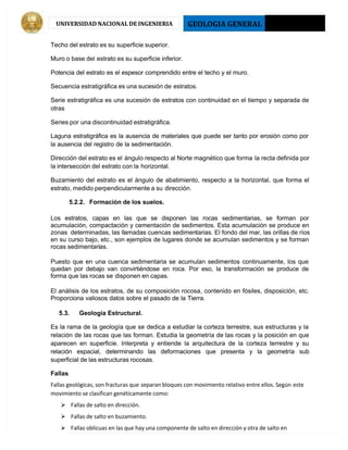 GEOLOGIA GENERAL 2013 - I
UNIVERSIDAD NACIONAL DE INGENIERIA
Techo del estrato es su superficie superior.
Muro o base del estrato es su superficie inferior.
Potencia del estrato es el espesor comprendido entre el techo y el muro.
Secuencia estratigráfica es una sucesión de estratos.
Serie estratigráfica es una sucesión de estratos con continuidad en el tiempo y separada de
otras
Series por una discontinuidad estratigráfica.
Laguna estratigráfica es la ausencia de materiales que puede ser tanto por erosión como por
la ausencia del registro de la sedimentación.
Dirección del estrato es el ángulo respecto al Norte magnético que forma la recta definida por
la intersección del estrato con la horizontal.
Buzamiento del estrato es el ángulo de abatimiento, respecto a la horizontal, que forma el
estrato, medido perpendicularmente a su dirección.
5.2.2. Formación de los suelos.
Los estratos, capas en las que se disponen las rocas sedimentarias, se forman por
acumulación, compactación y cementación de sedimentos. Esta acumulación se produce en
zonas determinadas, las llamadas cuencas sedimentarias. El fondo del mar, las orillas de ríos
en su curso bajo, etc., son ejemplos de lugares donde se acumulan sedimentos y se forman
rocas sedimentarias.
Puesto que en una cuenca sedimentaria se acumulan sedimentos continuamente, los que
quedan por debajo van convirtiéndose en roca. Por eso, la transformación se produce de
forma que las rocas se disponen en capas.
El análisis de los estratos, de su composición rocosa, contenido en fósiles, disposición, etc.
Proporciona valiosos datos sobre el pasado de la Tierra.
5.3. Geología Estructural.
Es la rama de la geología que se dedica a estudiar la corteza terrestre, sus estructuras y la
relación de las rocas que las forman. Estudia la geometría de las rocas y la posición en que
aparecen en superficie. Interpreta y entiende la arquitectura de la corteza terrestre y su
relación espacial, determinando las deformaciones que presenta y la geometría sub
superficial de las estructuras rocosas.
Fallas
Fallas geológicas, son fracturas que separan bloques con movimiento relativo entre ellos. Según este
movimiento se clasifican genéticamente como:
 Fallas de salto en dirección.
 Fallas de salto en buzamiento.
 Fallas oblicuas en las que hay una componente de salto en dirección y otra de salto en
 