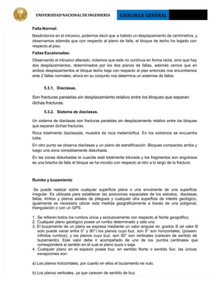 GEOLOGIA GENERAL 2013 - I
UNIVERSIDAD NACIONAL DE INGENIERIA
Falla Normal:
Basándonos en el intrusivo, podemos decir que a habido un desplazamiento de centímetros, y
observamos además que con respecto al plano de falla, el bloque de techo ha bajado con
respecto al piso.
Fallas Escalonadas:
Observando el intrusivo alterado, notamos que este no continua en forma recta, sino que hay
dos desplazamientos, determinados por los dos planos de fallas, además vemos que en
ambos desplazamientos el bloque techo baja con respecto al piso entonces nos encontramos
ante 2 fallas normales, ahora en su conjunto nos determina un sistemas de fallas.
5.3.1. Diaclasas.
Son fracturas paralelas sin desplazamiento relativo entre los bloques que separan
dichas fracturas.
5.3.2. Sistema de diaclasas.
Un sistema de diaclasas son fracturas paralelas sin desplazamiento relativo entre los bloques
que separan dichas fracturas.
Roca totalmente diaclasada, muestra de roca metamórfica. En los extremos se encuentra
lutita.
En otro punto se observa diaclasas y un plano de estratificación. Bloques compactos arriba y
luego una zona completamente disturbada.
En las zonas disturbadas la cuarcita está totalmente triturada y los fragmentos son angulosos
es una brecha de falla el bloque se ha movido con respecto al otro a lo largo de la fractura.
Rumbo y buzamiento
Se puede realizar sobre cualquier superficie plana o una envolvente de una superficie
irregular. Es utilizada para establecer las posiciones espaciales de los estratos, diaclasas,
fallas, limbos y planos axiales de pliegues y cualquier otra superficie de interés geológico,
igualmente es necesario ubicar esta medida geográficamente a través de una poligonal,
triangulación o con un GPS.
1. Se refieren todos los rumbos única y exclusivamente con respecto al Norte geográfico.
2. Cualquier plano geológico posee un rumbo determinado y sólo uno.
3. El buzamiento de un plano se expresa mediante un valor angular en grados B (el valor B
solo puede variar entre 0° y 90°) los planos cuyo buz. son 0° son horizontales, (poseen
infinitos rumbos), y los planos cuyo buz. son 90° son verticales (carecen de sentido de
buzamiento). Este valor debe ir acompañado de uno de los puntos cardinales que
corresponderá al sentido en el cual el plano buza o baja.
4. Cualquier plano en el espacio posee buz. en sentido Norte o sentido Sur, las únicas
excepciones son:
a) Los planos horizontales, por cuanto en ellos el buzamiento es nulo.
b) Los planos verticales, ya que carecen de sentido de buz.
 