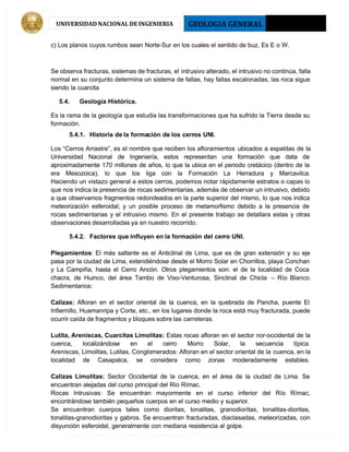 GEOLOGIA GENERAL 2013 - I
UNIVERSIDAD NACIONAL DE INGENIERIA
c) Los planos cuyos rumbos sean Norte-Sur en los cuales el sentido de buz. Es E o W.
Se observa fracturas, sistemas de fracturas, el intrusivo alterado, el intrusivo no continúa, falla
normal en su conjunto determina un sistema de fallas, hay fallas escalonadas, las roca sigue
siendo la cuarcita
5.4. Geología Histórica.
Es la rama de la geología que estudia las transformaciones que ha sufrido la Tierra desde su
formación.
5.4.1. Historia de la formación de los cerros UNI.
Los “Cerros Arrastre”, es el nombre que reciben los afloramientos ubicados a espaldas de la
Universidad Nacional de Ingeniería, estos representan una formación que data de
aproximadamente 170 millones de años, lo que la ubica en el periodo cretácico (dentro de la
era Mesozoica), lo que los liga con la Formación La Herradura y Marcavilca.
Haciendo un vistazo general a estos cerros, podemos notar rápidamente estratos o capas lo
que nos indica la presencia de rocas sedimentarias, además de observar un intrusivo, debido
a que observamos fragmentos redondeados en la parte superior del mismo, lo que nos indica
meteorización esferoidal; y un posible proceso de metamorfismo debido a la presencia de
rocas sedimentarias y el intrusivo mismo. En el presente trabajo se detallara estas y otras
observaciones desarrolladas ya en nuestro recorrido.
5.4.2. Factores que influyen en la formación del cerro UNI.
Plegamientos: El más saltante es el Anticlinal de Lima, que es de gran extensión y su eje
pasa por la ciudad de Lima, extendiéndose desde el Morro Solar en Chorrillos, playa Conchan
y La Campiña, hasta el Cerro Ancón. Otros plegamientos son: el de la localidad de Coca
chacra, de Huinco, del área Tambo de Viso-Venturosa, Sinclinal de Chicla  –  Río Blanco.
Sedimentarios:
Calizas:  Afloran en el sector oriental de la cuenca, en la quebrada de Pancha, puente El
Infiernillo, Huamanripa y Corte, etc., en los lugares donde la roca está muy fracturada, puede
ocurrir caída de fragmentos y bloques sobre las carreteras.
Lutita, Areniscas, Cuarcitas Limolitas: Estas rocas afloran en el sector nor-occidental de la
cuenca, localizándose en el cerro Morro Solar, la secuencia típica.
 Areniscas, Limolitas, Lutitas, Conglomerados: Afloran en el sector oriental de la cuenca, en la
localidad de Casapalca, se considera como zonas moderadamente estables.
Calizas Limolitas:  Sector Occidental de la cuenca, en el área de la ciudad de Lima. Se
encuentran alejadas del curso principal del Río Rímac.
Rocas Intrusivas: Se encuentran mayormente en el curso inferior del Río Rímac,
encontrándose también pequeños cuerpos en el curso medio y superior.
Se encuentran cuerpos tales como dioritas, tonalitas, granodioritas, tonalitas-dioritas,
tonalitas-granodioritas y gabros. Se encuentran fracturadas, diaclasadas, meteorizadas, con
disyunción esferoidal, generalmente con mediana resistencia al golpe.
 