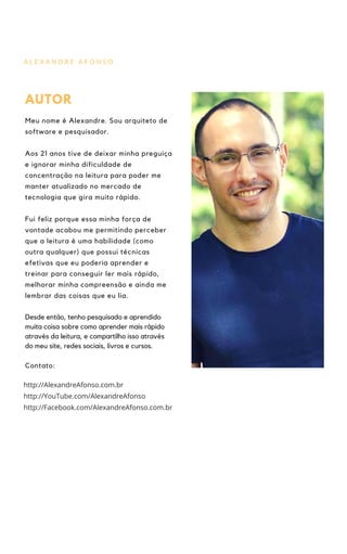 A L E X A N D R E A F O N S O
AUTOR
Meu nome é Alexandre. Sou arquiteto de
software e pesquisador.
Aos 21 anos tive de deixar minha preguiça
e ignorar minha dificuldade de
concentração na leitura para poder me
manter atualizado no mercado de
tecnologia que gira muito rápido.
Fui feliz porque essa minha força de
vontade acabou me permitindo perceber
que a leitura é uma habilidade (como
outra qualquer) que possui técnicas
efetivas que eu poderia aprender e
treinar para conseguir ler mais rápido,
melhorar minha compreensão e ainda me
lembrar das coisas que eu lia.
Desde então, tenho pesquisado e aprendido
muita coisa sobre como aprender mais rápido
através da leitura, e compartilho isso através
do meu site, redes sociais, livros e cursos.
Contato:
http://YouTube.com/AlexandreAfonso
http://Facebook.com/AlexandreAfonso.com.br
http://AlexandreAfonso.com.br
 